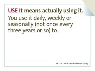 A02-The Golden Rule of Clutter Free Living
USE It means actually using it.
You use it daily, weekly or
seasonally (not once every
three years or so) to...
 
