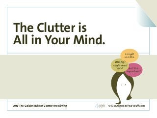 A02-The Golden Rule of Clutter Free Living
The Clutter is
All in Your Mind.
© JustOrganizeYourStuff.comA02-The Golden Rule of Clutter Free Living
Isn’t this
important?
What if I
might need
this?
I might
use this.
 