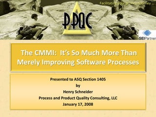 Facilitating your process journey …




 The CMMI: It’s So Much More Than
Merely Improving Software Processes

            Presented to ASQ Section 1405
                          by
                   Henry Schneider
      Process and Product Quality Consulting, LLC
                   January 17, 2008