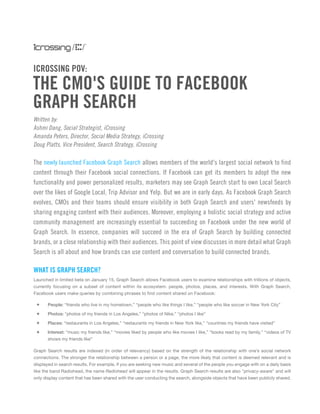 Written by:
Ashmi Dang, Social Strategist, iCrossing
Amanda Peters, Director, Social Media Strategy, iCrossing
Doug Platts, Vice President, Search Strategy, iCrossing
ICROSSING POV:
The newly launched Facebook Graph Search allows members of the world's largest social network to find
content through their Facebook social connections. If Facebook can get its members to adopt the new
functionality and power personalized results, marketers may see Graph Search start to own Local Search
over the likes of Google Local, Trip Advisor and Yelp. But we are in early days. As Facebook Graph Search
evolves, CMOs and their teams should ensure visibility in both Graph Search and users' newsfeeds by
sharing engaging content with their audiences. Moreover, employing a holistic social strategy and active
community management are increasingly essential to succeeding on Facebook under the new world of
Graph Search. In essence, companies will succeed in the era of Graph Search by building connected
brands, or a close relationship with their audiences. This point of view discusses in more detail what Graph
Search is all about and how brands can use content and conversation to build connected brands.
THE CMO'S GUIDE TO FACEBOOK
GRAPH SEARCH
WHAT IS GRAPH SEARCH?
Launched in limited beta on January 15, Graph Search allows Facebook users to examine relationships with trillions of objects,
currently focusing on a subset of content within its ecosystem: people, photos, places, and interests. With Graph Search,
Facebook users make queries by combining phrases to find content shared on Facebook:
+	 People: “friends who live in my hometown,” “people who like things I like,” “people who like soccer in New York City”
+	 Photos: “photos of my friends in Los Angeles,” “photos of Nike,” “photos I like”
+	 Places: “restaurants in Los Angeles,” “restaurants my friends in New York like,” “countries my friends have visited”
+	 Interest: “music my friends like,” “movies liked by people who like movies I like,” “books read by my family,” “videos of TV
shows my friends like”
Graph Search results are indexed (in order of relevancy) based on the strength of the relationship with one’s social network
connections. The stronger the relationship between a person or a page, the more likely that content is deemed relevant and is
displayed in search results. For example, if you are seeking new music and several of the people you engage with on a daily basis
like the band Radiohead, the name Radiohead will appear in the results. Graph Search results are also "privacy-aware" and will
only display content that has been shared with the user conducting the search, alongside objects that have been publicly shared.
 