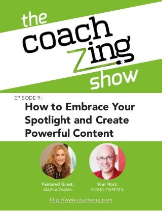 The Coachzing Show 
EPI SODE 1: THE BACK STORY 
How to Embrace Your 
Spotlight and Create 
Powerful Content 
1 
Featured Guest: 
MARLA DIANN 
Your Host: 
© ACQYR Inc. All rights reserved. ! 
DOUG FORESTA 
Author, Speaker, Coach, Therapist, or Health Professional? Want to write a book without writing? 
Let’s work together: http://www.coachzing.com 
http://www.coachzing.com 
EPISODE 9: 
 