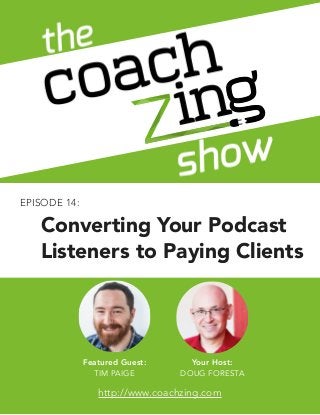 The Coachzing Show
EPISODE 1: THE BACK STORY
1
© ACQYR Inc. All rights reserved.  
!Author, Speaker, Coach, Therapist, or Health Professional? Want to write a book without writing? 
Let’s work together: http://www.coachzing.com
Featured Guest:
TIM PAIGE
Your Host:
DOUG FORESTA
http://www.coachzing.com
EPISODE 14:
Converting Your Podcast
Listeners to Paying Clients
 