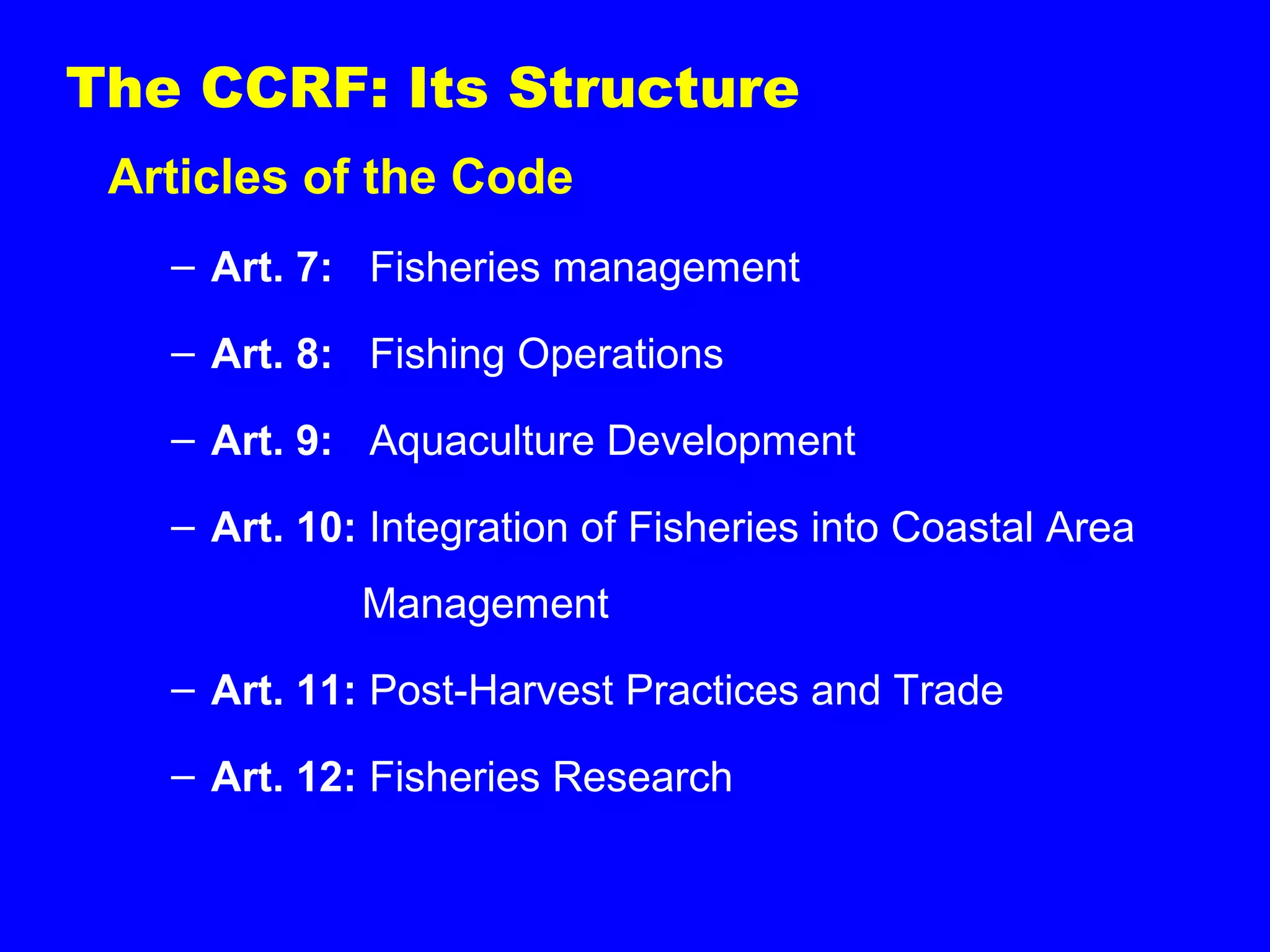 The CCRF: Its Structure
Articles of the Code
– Art. 7: Fisheries management
– Art. 8: Fishing Operations
– Art. 9: Aquaculture Development
– Art. 10: Integration of Fisheries into Coastal Area
Management
– Art. 11: Post-Harvest Practices and Trade
– Art. 12: Fisheries Research
 