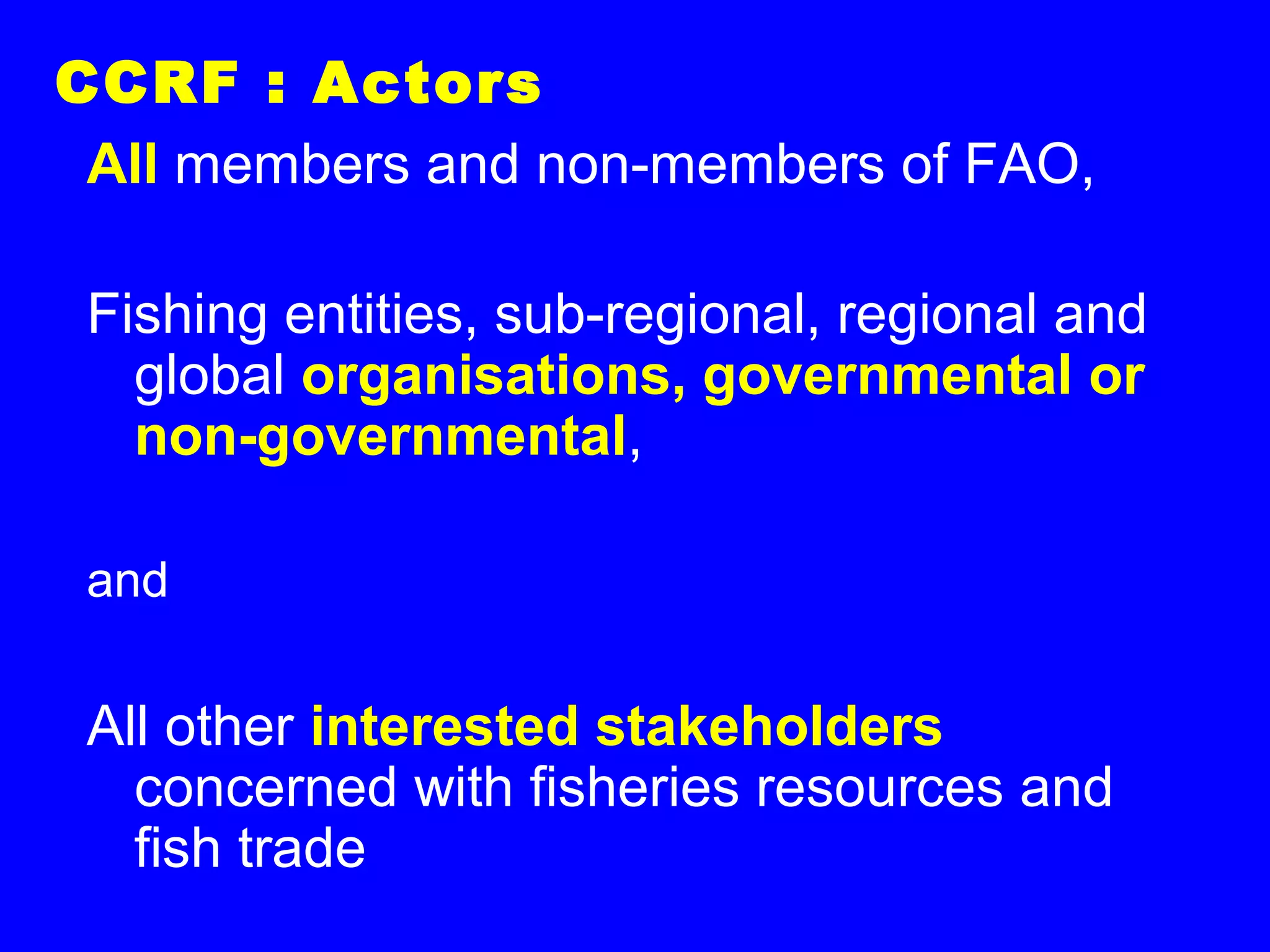 CCRF : Actors
All members and non-members of FAO,
Fishing entities, sub-regional, regional and
global organisations, governmental or
non-governmental,
and
All other interested stakeholders
concerned with fisheries resources and
fish trade
 