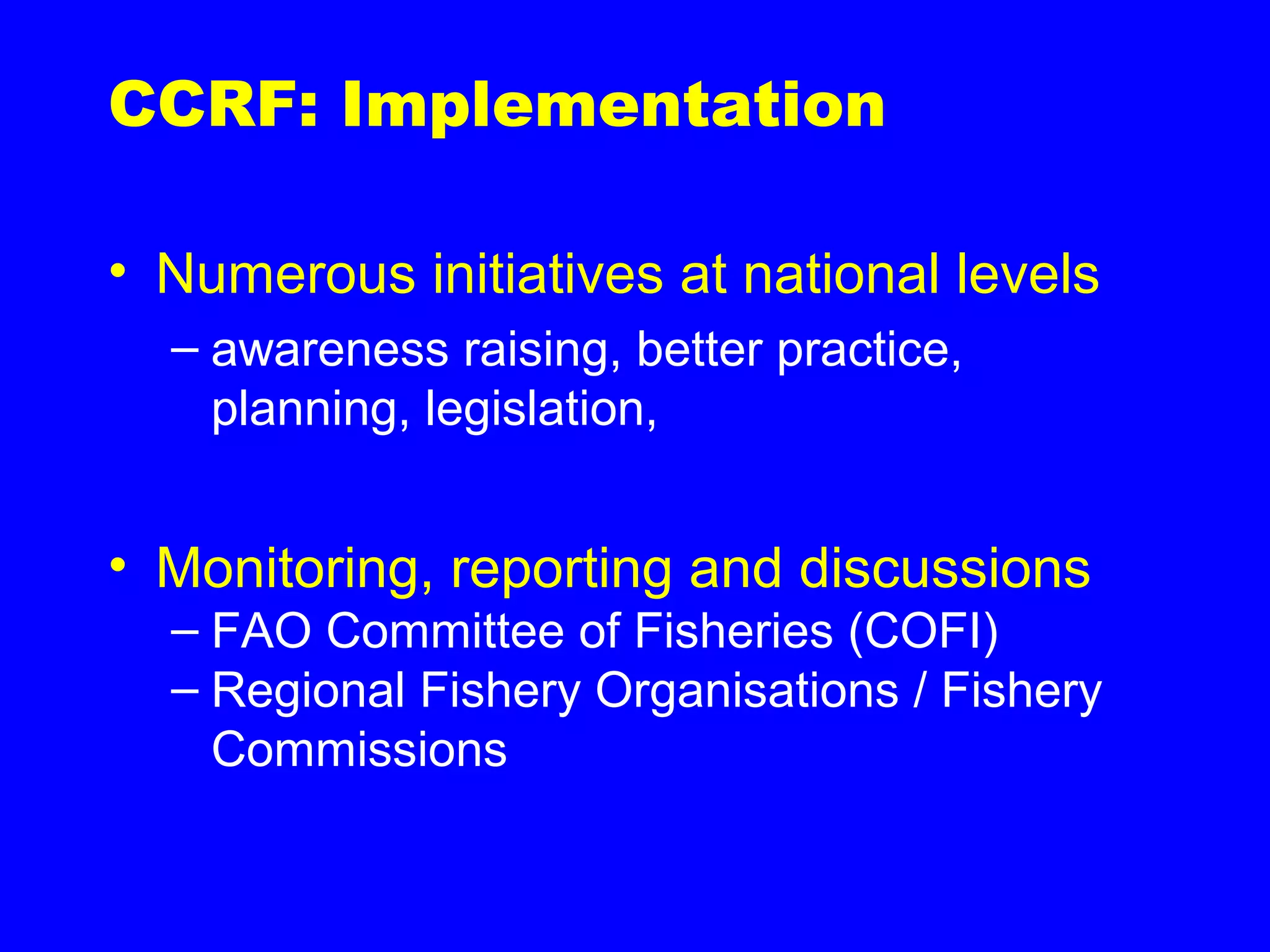 CCRF: Implementation
• Numerous initiatives at national levels
– awareness raising, better practice,
planning, legislation,
• Monitoring, reporting and discussions
– FAO Committee of Fisheries (COFI)
– Regional Fishery Organisations / Fishery
Commissions
 