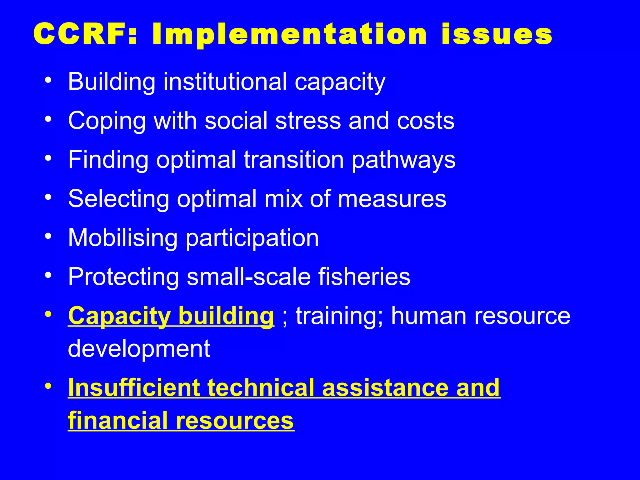 CCRF: Implementation issues
• Building institutional capacity
• Coping with social stress and costs
• Finding optimal transition pathways
• Selecting optimal mix of measures
• Mobilising participation
• Protecting small-scale fisheries
• Capacity building ; training; human resource
development
• Insufficient technical assistance and
financial resources
 