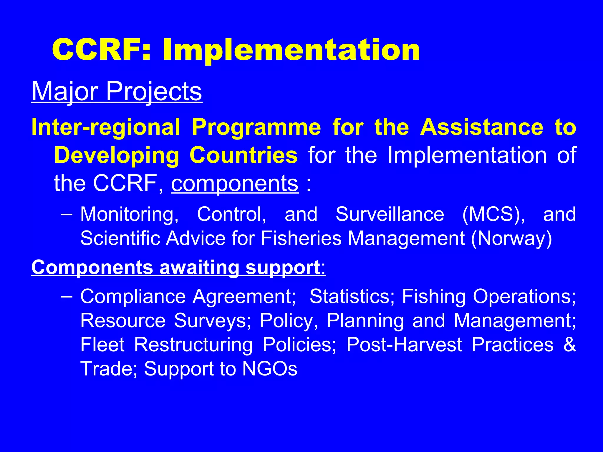 CCRF: Implementation
Major Projects
Inter-regional Programme for the Assistance to
Developing Countries for the Implementation of
the CCRF, components :
– Monitoring, Control, and Surveillance (MCS), and
Scientific Advice for Fisheries Management (Norway)
Components awaiting support:
– Compliance Agreement; Statistics; Fishing Operations;
Resource Surveys; Policy, Planning and Management;
Fleet Restructuring Policies; Post-Harvest Practices &
Trade; Support to NGOs
 