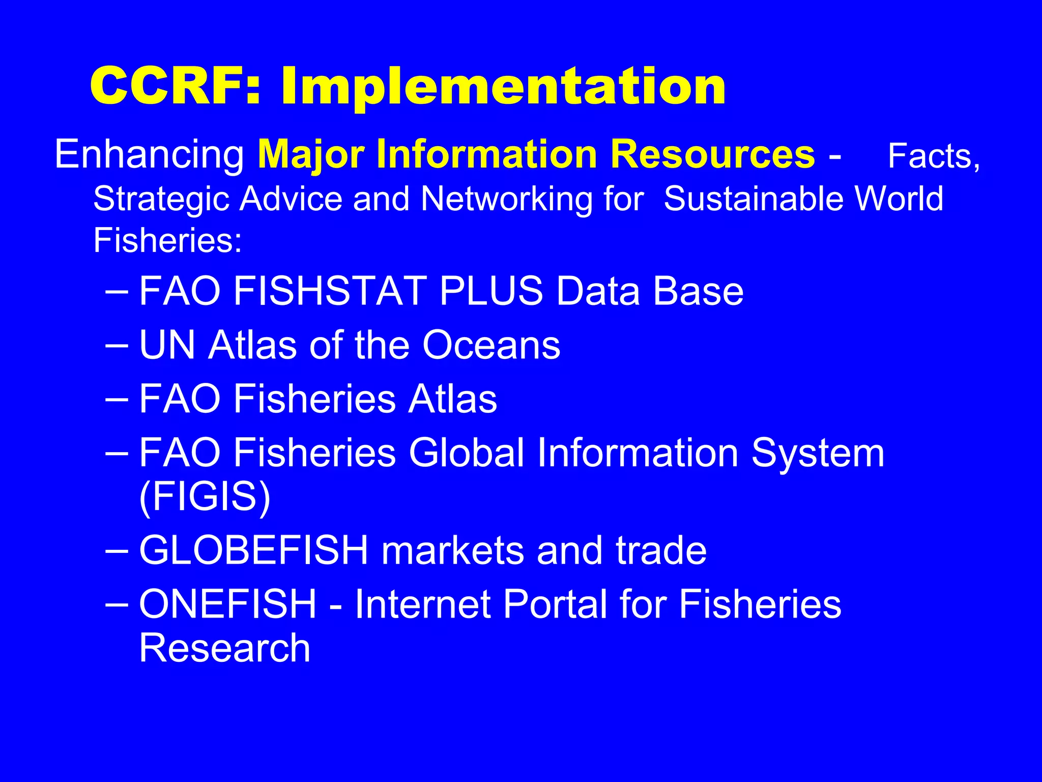 CCRF: Implementation
Enhancing Major Information Resources - Facts,
Strategic Advice and Networking for Sustainable World
Fisheries:
– FAO FISHSTAT PLUS Data Base
– UN Atlas of the Oceans
– FAO Fisheries Atlas
– FAO Fisheries Global Information System
(FIGIS)
– GLOBEFISH markets and trade
– ONEFISH - Internet Portal for Fisheries
Research
 