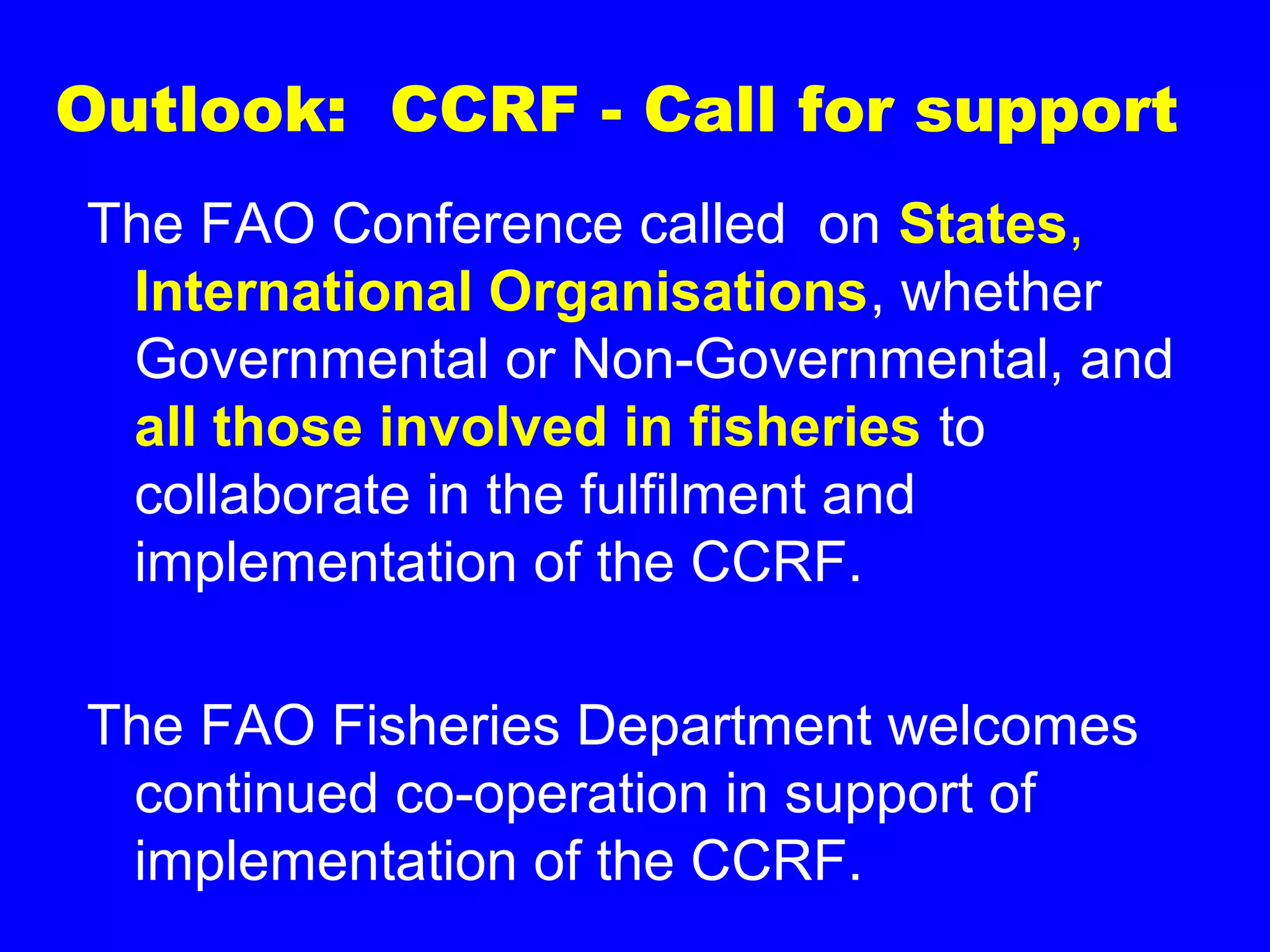 Outlook: CCRF - Call for support
The FAO Conference called on States,
International Organisations, whether
Governmental or Non-Governmental, and
all those involved in fisheries to
collaborate in the fulfilment and
implementation of the CCRF.
The FAO Fisheries Department welcomes
continued co-operation in support of
implementation of the CCRF.
 