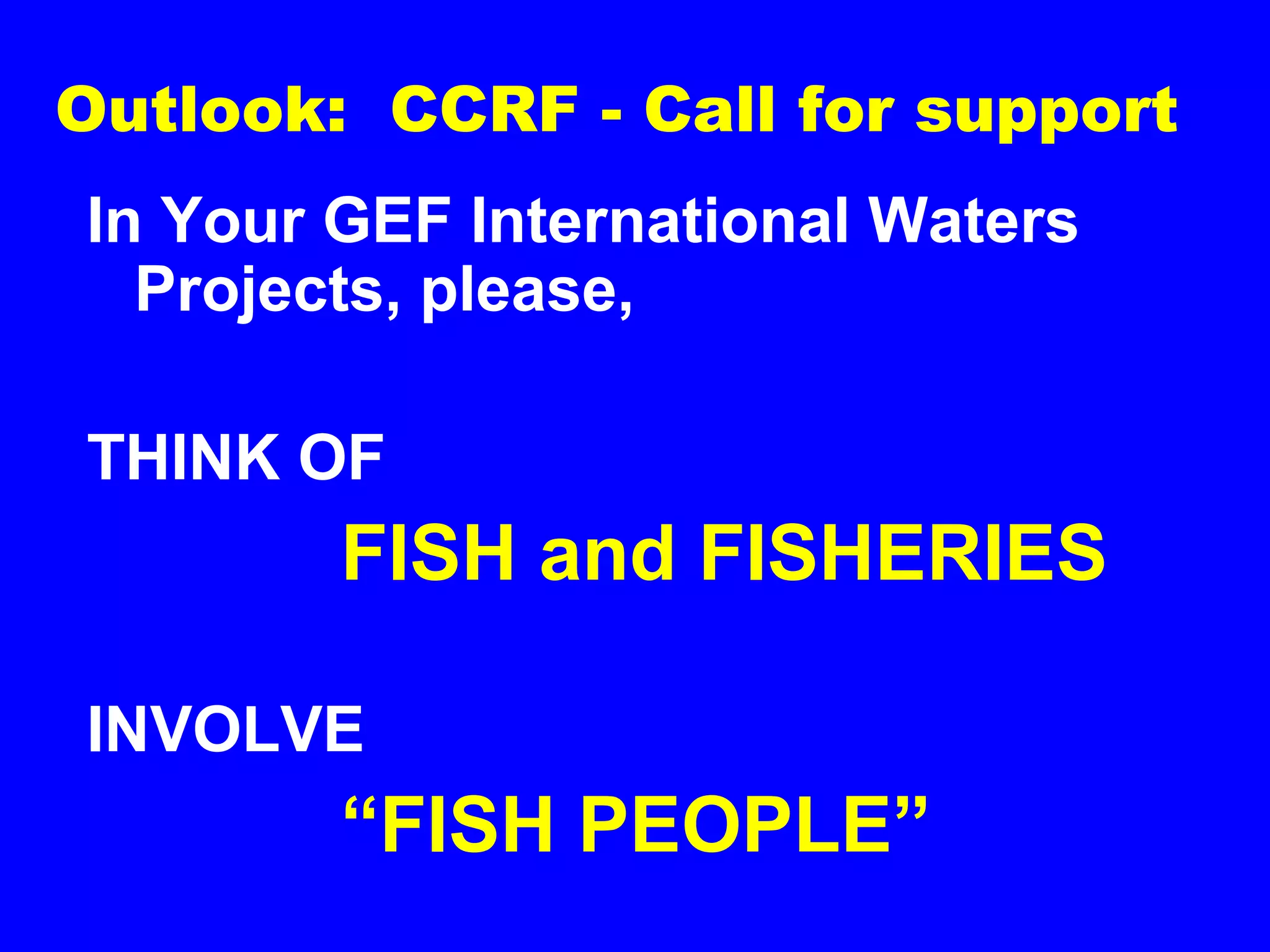 Outlook: CCRF - Call for support
In Your GEF International Waters
Projects, please,
THINK OF
FISH and FISHERIES
INVOLVE
“FISH PEOPLE”
 