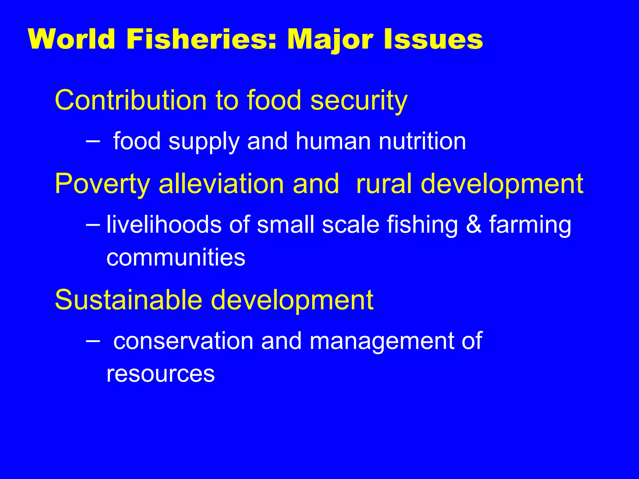 World Fisheries: Major Issues
Contribution to food security
– food supply and human nutrition
Poverty alleviation and rural development
– livelihoods of small scale fishing & farming
communities
Sustainable development
– conservation and management of
resources
 