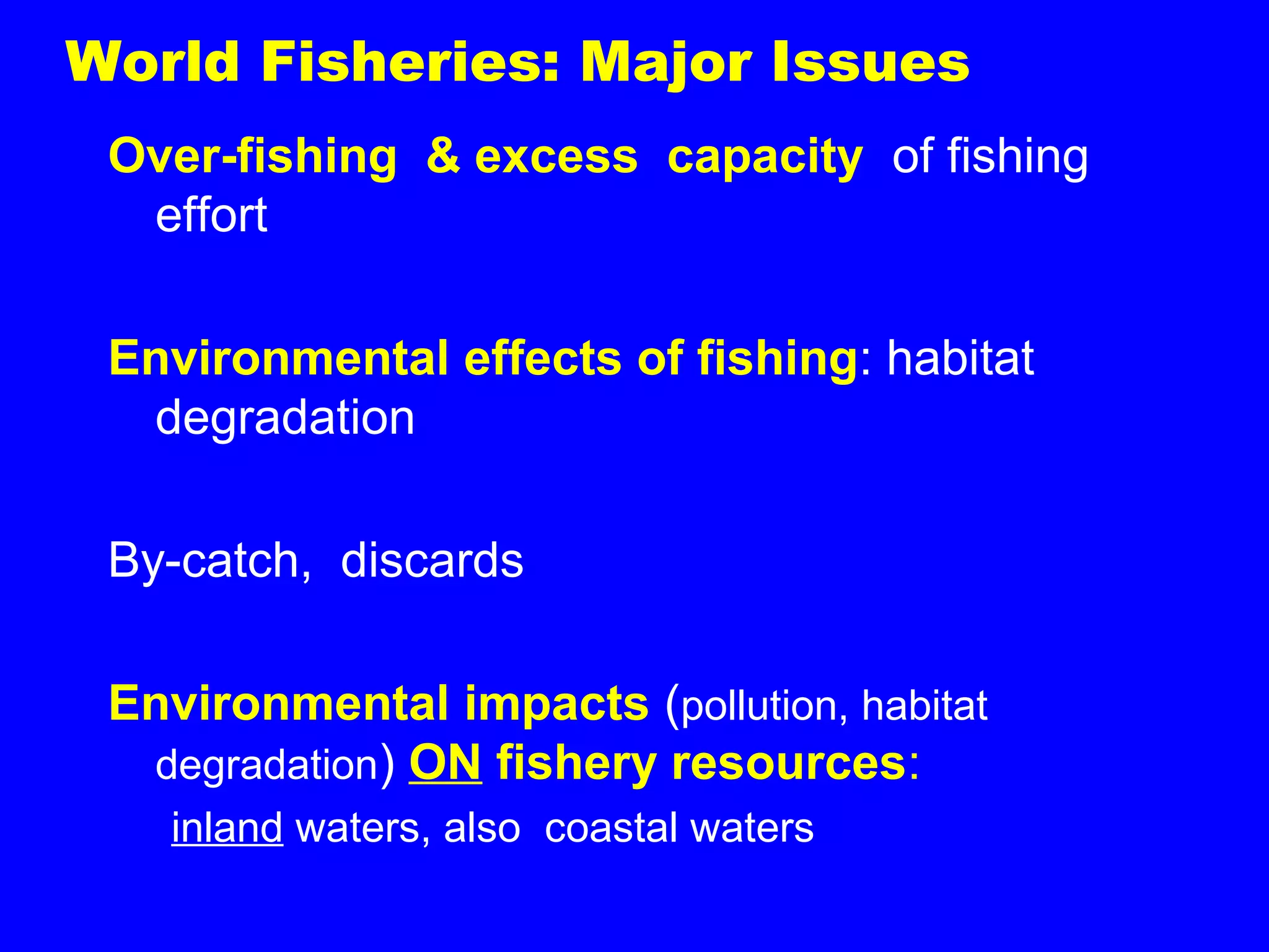 World Fisheries: Major Issues
Over-fishing & excess capacity of fishing
effort
Environmental effects of fishing: habitat
degradation
By-catch, discards
Environmental impacts (pollution, habitat
degradation) ON fishery resources:
inland waters, also coastal waters
 