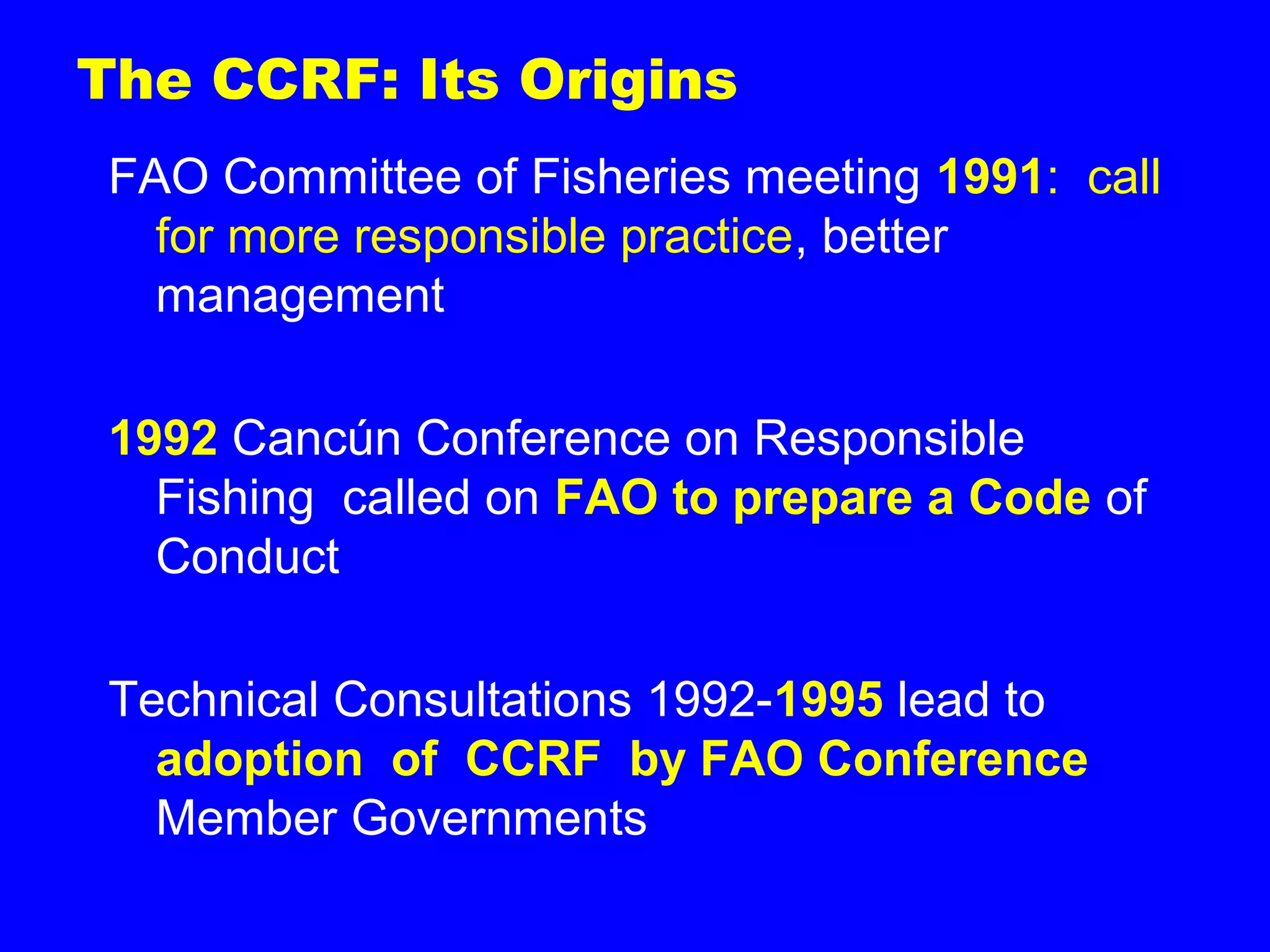 The CCRF: Its Origins
FAO Committee of Fisheries meeting 1991: call
for more responsible practice, better
management
1992 Cancún Conference on Responsible
Fishing called on FAO to prepare a Code of
Conduct
Technical Consultations 1992-1995 lead to
adoption of CCRF by FAO Conference
Member Governments
 