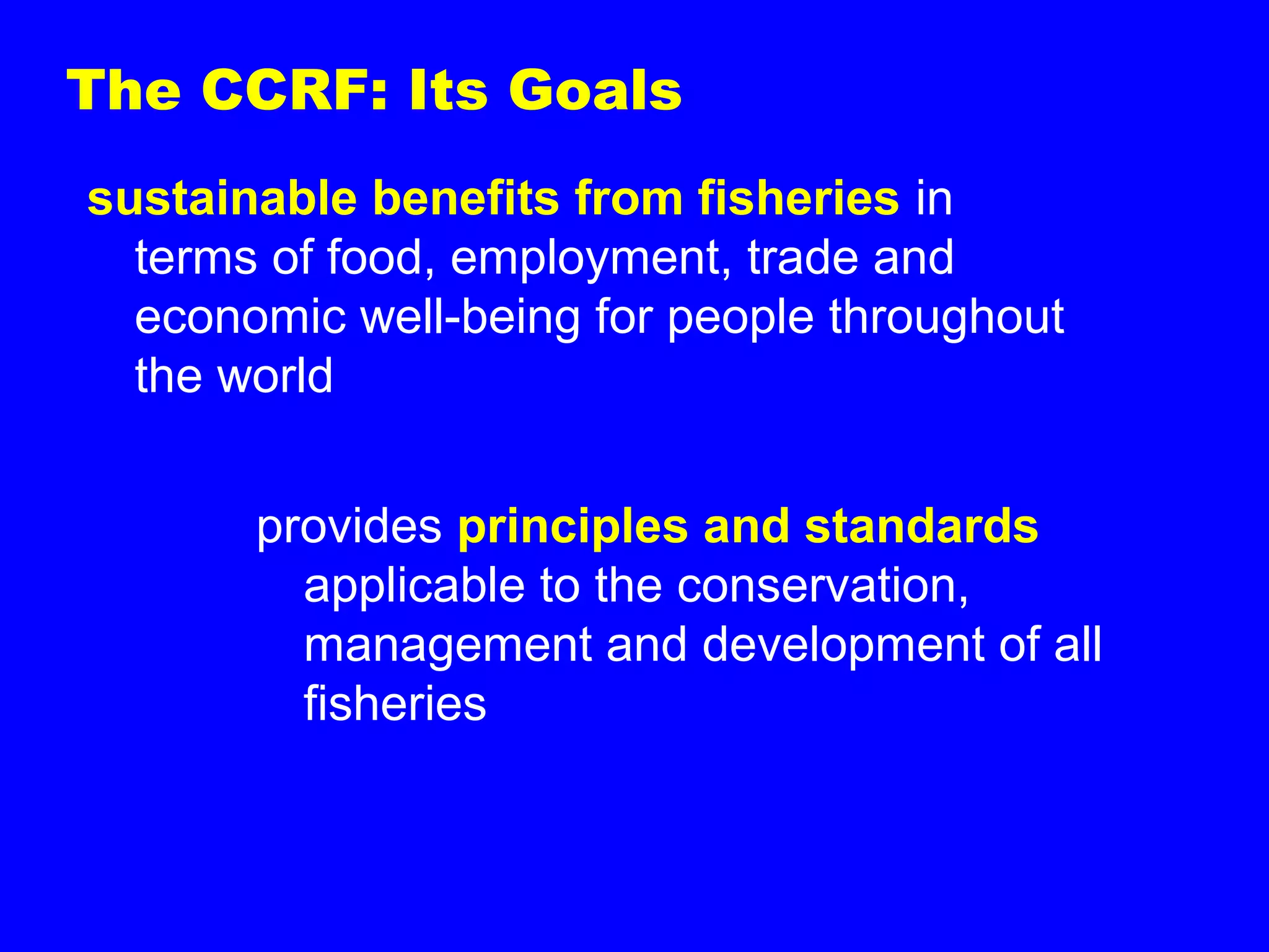The CCRF: Its Goals
sustainable benefits from fisheries in
terms of food, employment, trade and
economic well-being for people throughout
the world
provides principles and standards
applicable to the conservation,
management and development of all
fisheries
 