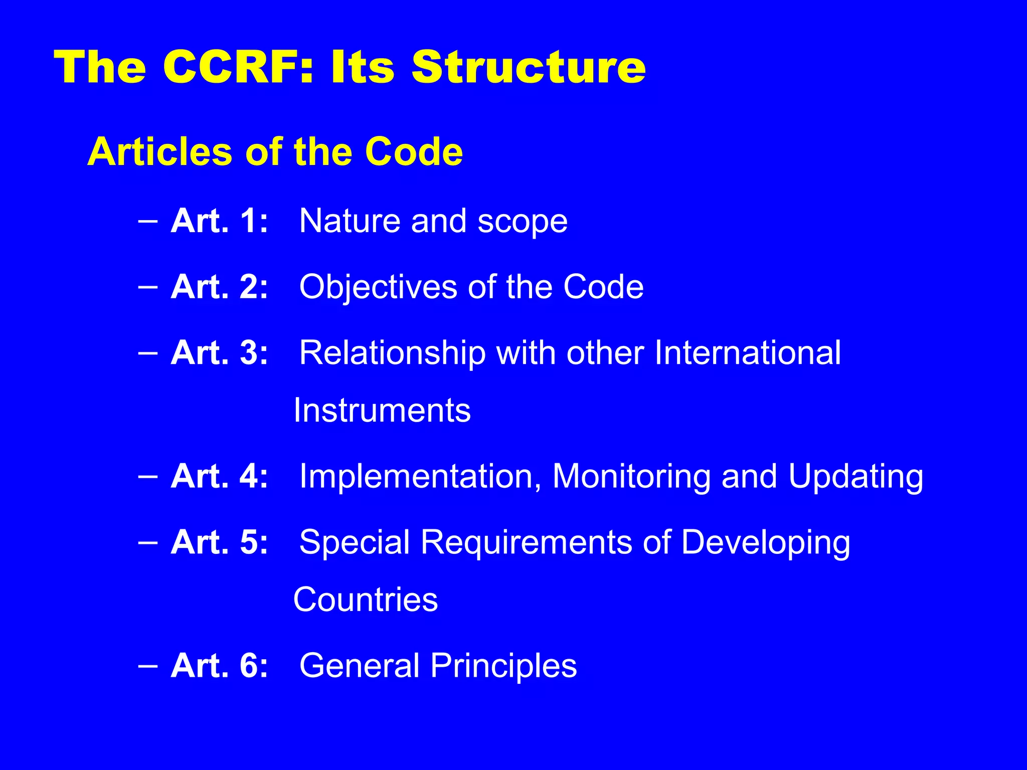 The CCRF: Its Structure
Articles of the Code
– Art. 1: Nature and scope
– Art. 2: Objectives of the Code
– Art. 3: Relationship with other International
Instruments
– Art. 4: Implementation, Monitoring and Updating
– Art. 5: Special Requirements of Developing
Countries
– Art. 6: General Principles
 