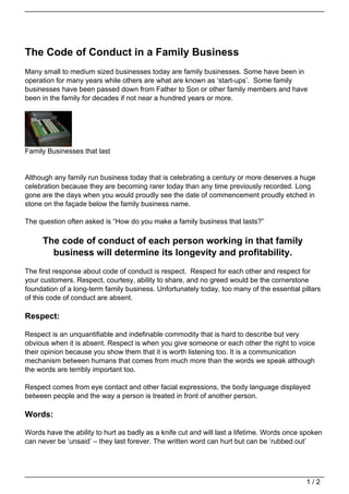 The Code of Conduct in a Family Business
Many small to medium sized businesses today are family businesses. Some have been in
operation for many years while others are what are known as ‘start-ups’. Some family
businesses have been passed down from Father to Son or other family members and have
been in the family for decades if not near a hundred years or more.




Family Businesses that last


Although any family run business today that is celebrating a century or more deserves a huge
celebration because they are becoming rarer today than any time previously recorded. Long
gone are the days when you would proudly see the date of commencement proudly etched in
stone on the façade below the family business name.

The question often asked is “How do you make a family business that lasts?”

     The code of conduct of each person working in that family
       business will determine its longevity and profitability.
The first response about code of conduct is respect. Respect for each other and respect for
your customers. Respect, courtesy, ability to share, and no greed would be the cornerstone
foundation of a long-term family business. Unfortunately today, too many of the essential pillars
of this code of conduct are absent.

Respect:

Respect is an unquantifiable and indefinable commodity that is hard to describe but very
obvious when it is absent. Respect is when you give someone or each other the right to voice
their opinion because you show them that it is worth listening too. It is a communication
mechanism between humans that comes from much more than the words we speak although
the words are terribly important too.

Respect comes from eye contact and other facial expressions, the body language displayed
between people and the way a person is treated in front of another person.

Words:

Words have the ability to hurt as badly as a knife cut and will last a lifetime. Words once spoken
can never be ‘unsaid’ – they last forever. The written word can hurt but can be ‘rubbed out’




                                                                                            1/2
 