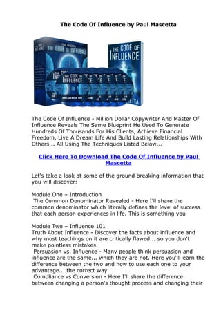 The Code Of Influence by Paul Mascetta




The Code Of Influence - Million Dollar Copywriter And Master Of
Influence Reveals The Same Blueprint He Used To Generate
Hundreds Of Thousands For His Clients, Achieve Financial
Freedom, Live A Dream Life And Build Lasting Relationships With
Others... All Using The Techniques Listed Below...

  Click Here To Download The Code Of Influence by Paul
                       Mascetta

Let's take a look at some of the ground breaking information that
you will discover:

Module One – Introduction
 The Common Denominator Revealed - Here I'll share the
common denominator which literally defines the level of success
that each person experiences in life. This is something you

Module Two – Influence 101
Truth About Influence - Discover the facts about influence and
why most teachings on it are critically flawed... so you don't
make pointless mistakes.
 Persuasion vs. Influence - Many people think persuasion and
influence are the same... which they are not. Here you'll learn the
difference between the two and how to use each one to your
advantage... the correct way.
 Compliance vs Conversion - Here I'll share the difference
between changing a person's thought process and changing their
 