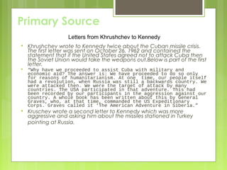 Primary Source
Letters from Khrushchev to Kennedy


Khrushchev wrote to Kennedy twice about the Cuban missile crisis.
The first letter was sent on October 26, 1962 and contained the
statement that if the United States agreed not to attack Cuba then
the Soviet Union would take the weapons out.Below is part of the first
letter.



“Why have we proceeded to assist Cuba with military and
economic aid? The answer is: We have proceeded to do so only
for reasons of humanitarianism. At one time, our people itself
had a revolution, when Russia was still a backwards country. We
were attacked then. We were the target of attack by many
countries. The USA participated in that adventure. This had
been recorded by our participants in the aggression against our
country. A whole book has been written about this by General
Graves, who, at that time, commanded the US Expeditionary
Corps. Graves called it ‘The American Adventure in Siberia.”



Kruschev wrote a second letter to Kennedy which was more
aggressive and asking him about the missiles stationed in Turkey
pointing at Russia.

 