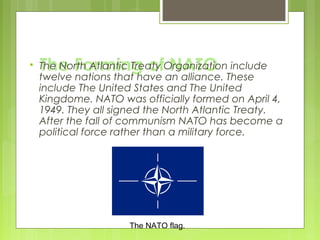 

The Forming of NATO

The North Atlantic Treaty Organization include
twelve nations that have an alliance. These
include The United States and The United
Kingdome. NATO was officially formed on April 4,
1949. They all signed the North Atlantic Treaty.
After the fall of communism NATO has become a
political force rather than a military force.

The NATO flag.

 