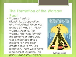 

The Formation of the Warsaw
Pact

Warsaw Treaty of
Friendship, Cooperation,
and mutual assistance was
formed on May 14, 1955 in
Warsaw, Poland. The
Warsaw Pact was formed
the same year that NATO
was announced and is
thought to have been
created due to NATO’s
formation. There were eight
members of this pact. This
pact is ,since 1991, extinct

Warsaw poster

 