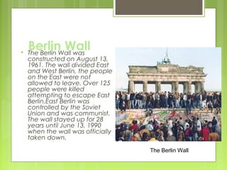 

Berlin Wall
The Berlin Wall was

constructed on August 13,
1961. The wall divided East
and West Berlin, the people
on the East were not
allowed to leave. Over 125
people were killed
attempting to escape East
Berlin.East Berlin was
controlled by the Soviet
Union and was communist.
The wall stayed up for 28
years until June 13, 1990
when the wall was officially
taken down.
The Berlin Wall

 