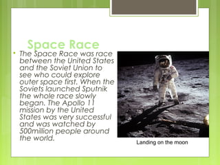 

Space Race

The Space Race was race
between the United States
and the Soviet Union to
see who could explore
outer space first. When the
Soviets launched Sputnik
the whole race slowly
began. The Apollo 11
mission by the United
States was very successful
and was watched by
500million people around
the world.

Landing on the moon

 
