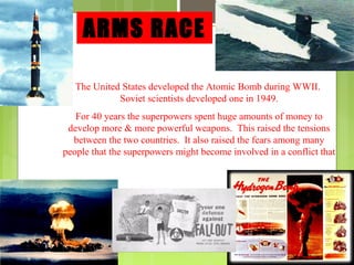 ARMS RACE
The United States developed the Atomic Bomb during WWII.
Soviet scientists developed one in 1949.
For 40 years the superpowers spent huge amounts of money to
develop more & more powerful weapons. This raised the tensions
between the two countries. It also raised the fears among many
people that the superpowers might become involved in a conflict that
would destroy the world.

 
