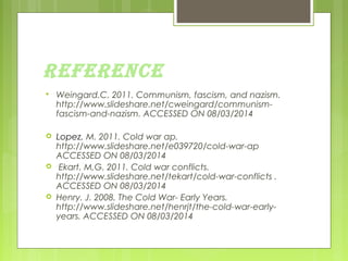 REFERENCE


Weingard.C. 2011. Communism, fascism, and nazism.
http://www.slideshare.net/cweingard/communismfascism-and-nazism. ACCESSED ON 08/03/2014



Lopez, M. 2011. Cold war ap.
http://www.slideshare.net/e039720/cold-war-ap
ACCESSED ON 08/03/2014
Ekart. M,G. 2011. Cold war conflicts.
http://www.slideshare.net/tekart/cold-war-conflicts .
ACCESSED ON 08/03/2014
Henry. J. 2008. The Cold War- Early Years.
http://www.slideshare.net/henrjt/the-cold-war-earlyyears. ACCESSED ON 08/03/2014





 