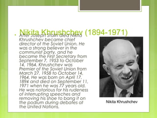 

Nikita Khrushchev (1894-1971)

After Joseph Stalin died Nikita
Khrushchev became chief
director of the Soviet Union. He
was a strong believer in the
communist party, and he
became the First Secretary from
September 7, 1953 to October
14, 1964. Khrushchev was
Premier of the Soviet Union from
March 27, 1958 to October 14,
1964. He was born on April 17,
1894 and died on September 11,
1971 when he was 77 years old.
He was notorious for his rudeness
of interrupting speeches and
removing his shoe to bang it on
the podium during debates at
the United Nations.

Nikita Khrushchev

 