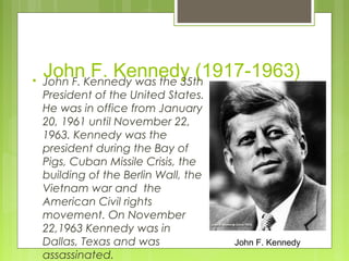 

JohnKennedy was the 35th
F. Kennedy (1917-1963)
John F.
President of the United States.
He was in office from January
20, 1961 until November 22,
1963. Kennedy was the
president during the Bay of
Pigs, Cuban Missile Crisis, the
building of the Berlin Wall, the
Vietnam war and the
American Civil rights
movement. On November
22,1963 Kennedy was in
Dallas, Texas and was
assassinated.

John F. Kennedy

 