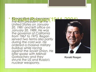 

Ronald Reagan(1911-2004)

Ronald Reagan became
the 40th president of the
United States on January
20, 1981 and left office on
January 20, 1989. He was
the governor of California
from 1967 to 1975. Regan
served two terms also partly
during the cold war. He
ordered a massive military
buildup while racing
against the Soviet Union. He
later spoke with Mikhail
Gorbachev and they
shrunk the US and Russia's
nuclear weaponry.

Ronald Reagan

 