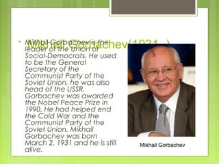 

Mikhail Gorbachev(1931- )

Mikhail Gorbachev is the
leader of the Union of
Social-Democrats. He used
to be the General
Secretary of the
Communist Party of the
Soviet Union, he was also
head of the USSR.
Gorbachev was awarded
the Nobel Peace Prize in
1990. He had helped end
the Cold War and the
Communist Party of the
Soviet Union. Mikhail
Gorbachev was born
March 2, 1931 and he is still
alive.

Mikhail Gorbachev

 