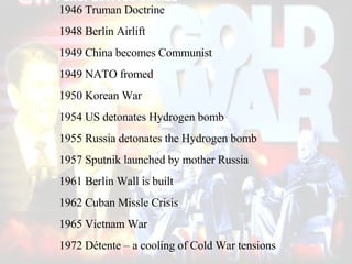 1946 Truman Doctrine 1948 Berlin Airlift 1949 China becomes Communist 1949 NATO fromed 1950 Korean War 1954 US detonates Hydrogen bomb 1955 Russia detonates the Hydrogen bomb 1957 Sputnik launched by mother Russia 1961 Berlin Wall is built 1962 Cuban Missle Crisis 1965 Vietnam War 1972 Détente – a cooling of Cold War tensions                                                