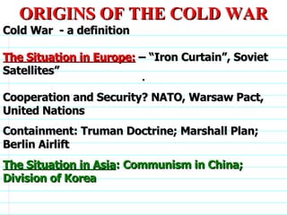 . ORIGINS OF THE COLD WAR Cold War  - a definition The Situation in Europe:  – “Iron Curtain”, Soviet Satellites” Cooperation and Security? NATO, Warsaw Pact, United Nations Containment: Truman Doctrine; Marshall Plan; Berlin Airlift The Situation in Asia : Communism in China; Division of Korea                              