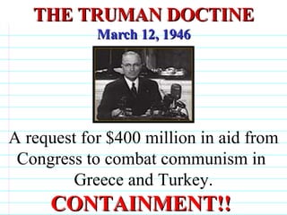 THE TRUMAN DOCTINE March 12, 1946 A request for $400 million in aid from Congress to combat communism in  Greece and Turkey. CONTAINMENT!!                                