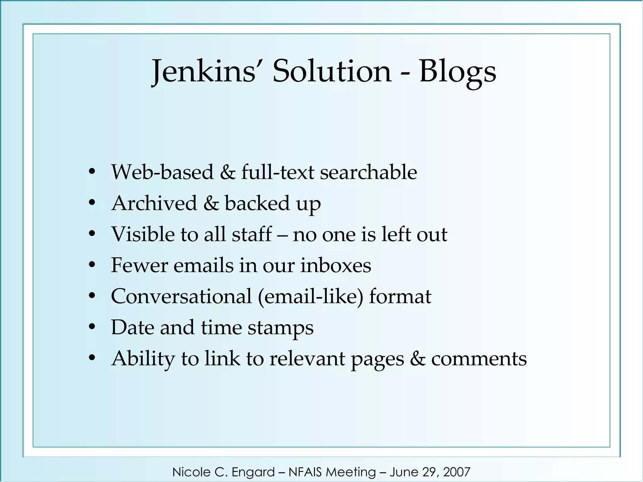 Jenkins’ Solution - Blogs Web-based & full-text searchable Archived & backed up Visible to all staff – no one is left out Fewer emails in our inboxes Conversational (email-like) format Date and time stamps Ability to link to relevant pages & comments Nicole C. Engard – NFAIS Meeting – June 29, 2007 