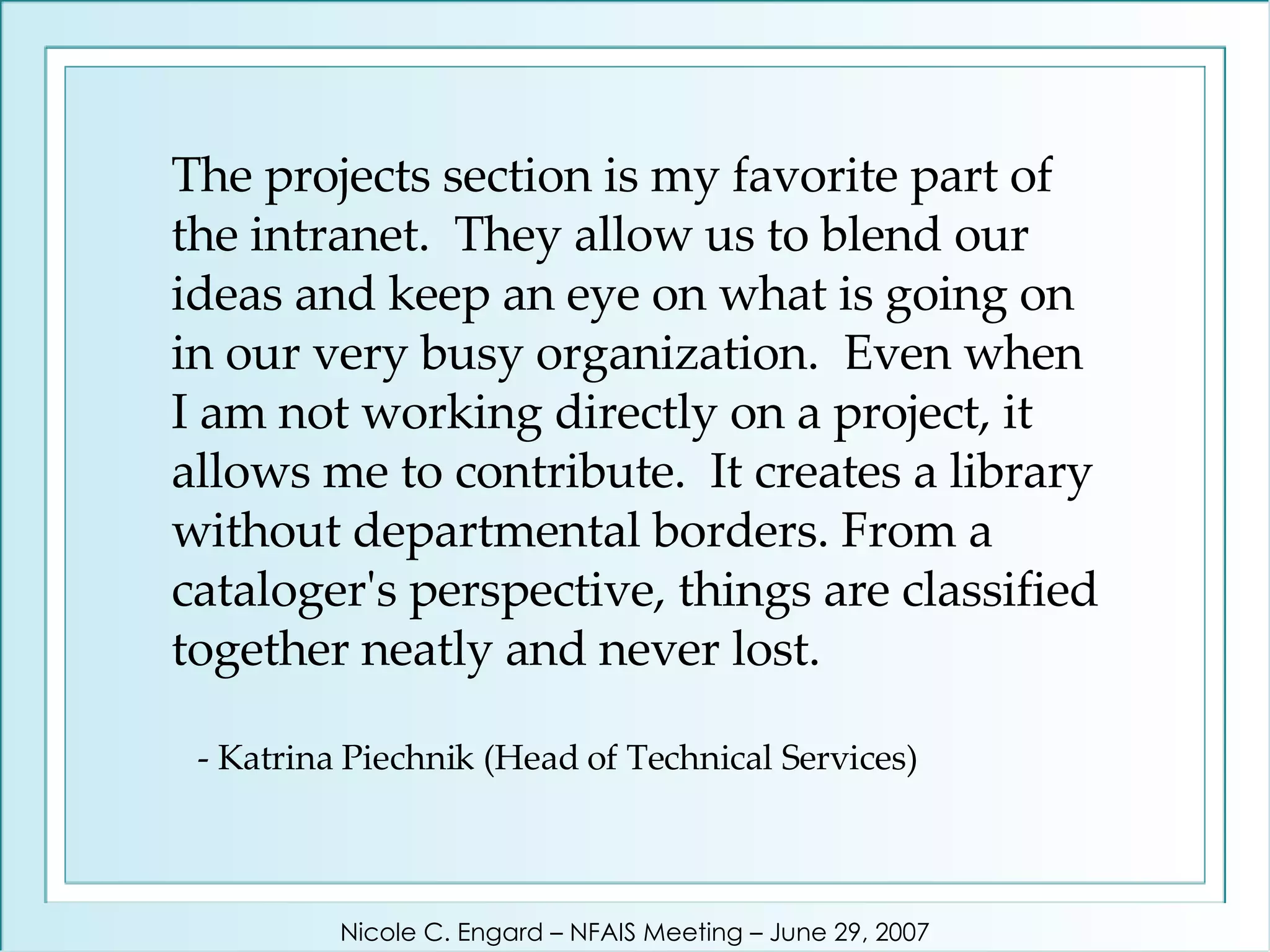 The projects section is my favorite part of the intranet.  They allow us to blend our ideas and keep an eye on what is going on in our very busy organization.  Even when I am not working directly on a project, it allows me to contribute.  It creates a library without departmental borders. From a cataloger's perspective, things are classified together neatly and never lost.    - Katrina Piechnik (Head of Technical Services) Nicole C. Engard – NFAIS Meeting – June 29, 2007 