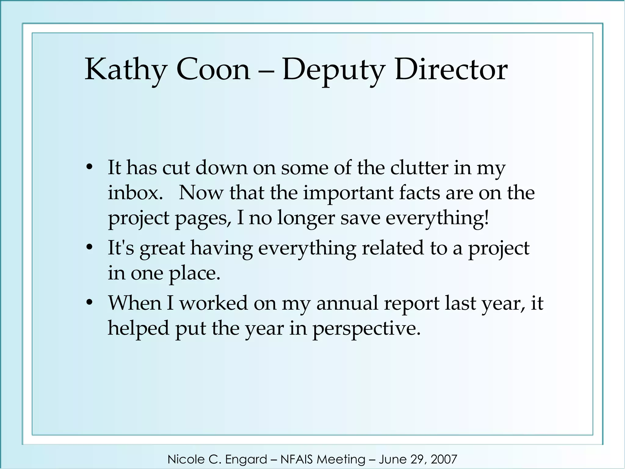 Kathy Coon – Deputy Director It has cut down on some of the clutter in my inbox.  Now that the important facts are on the project pages, I no longer save everything!  It's great having everything related to a project in one place.  When I worked on my annual report last year, it helped put the year in perspective.  Nicole C. Engard – NFAIS Meeting – June 29, 2007 