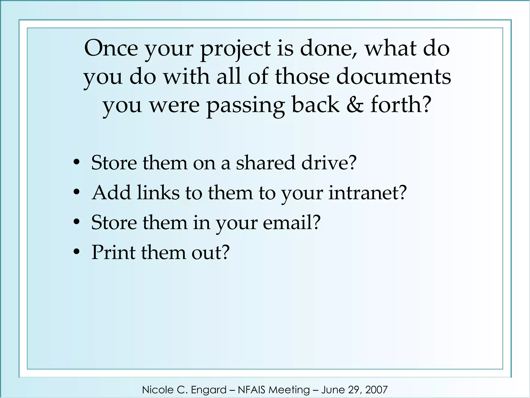 Once your project is done, what do you do with all of those documents you were passing back & forth? Store them on a shared drive?  Add links to them to your intranet?  Store them in your email?  Print them out? Nicole C. Engard – NFAIS Meeting – June 29, 2007 