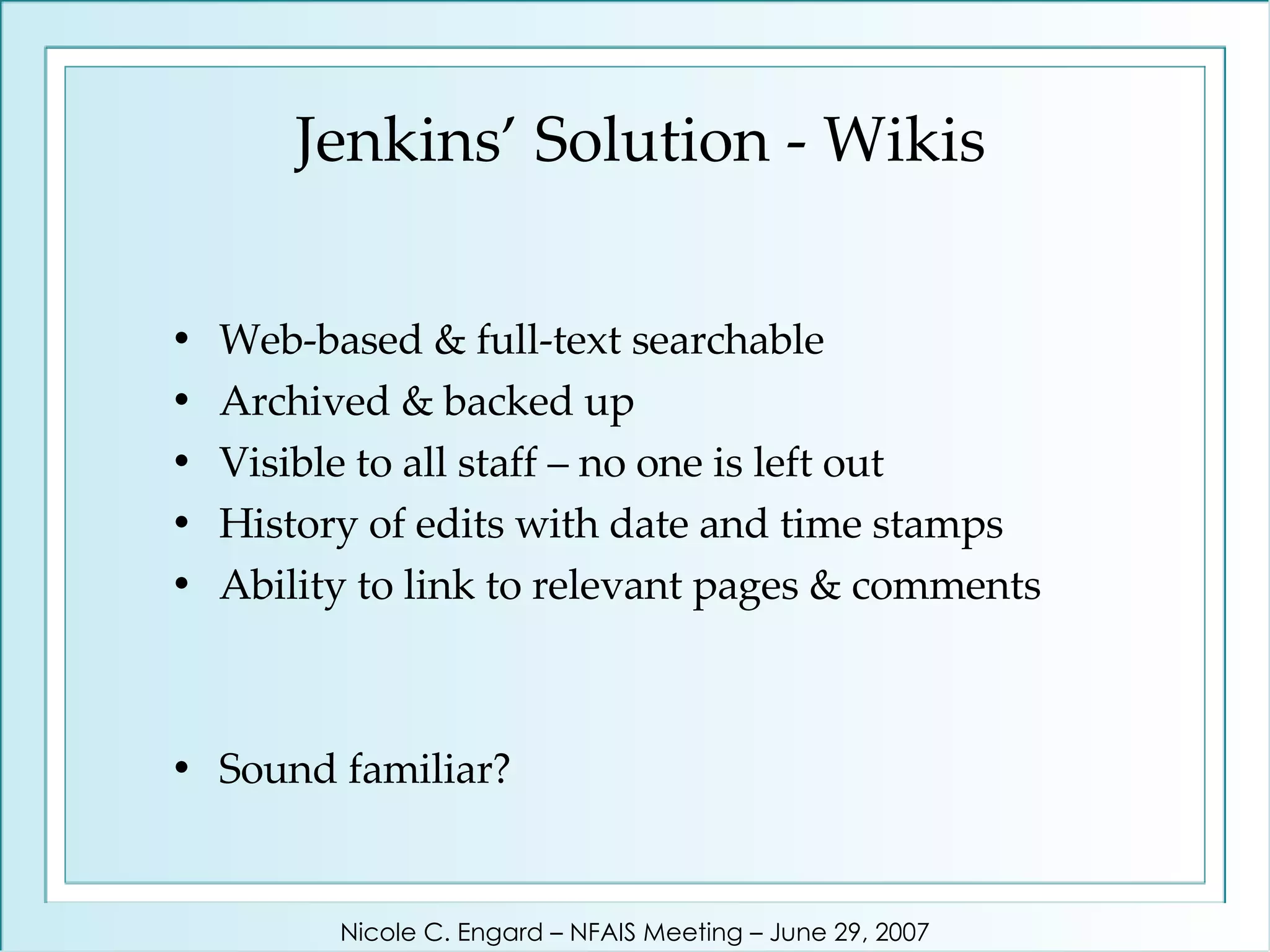 Jenkins’ Solution - Wikis Web-based & full-text searchable Archived & backed up Visible to all staff – no one is left out History of edits with date and time stamps Ability to link to relevant pages & comments Sound familiar? Nicole C. Engard – NFAIS Meeting – June 29, 2007 