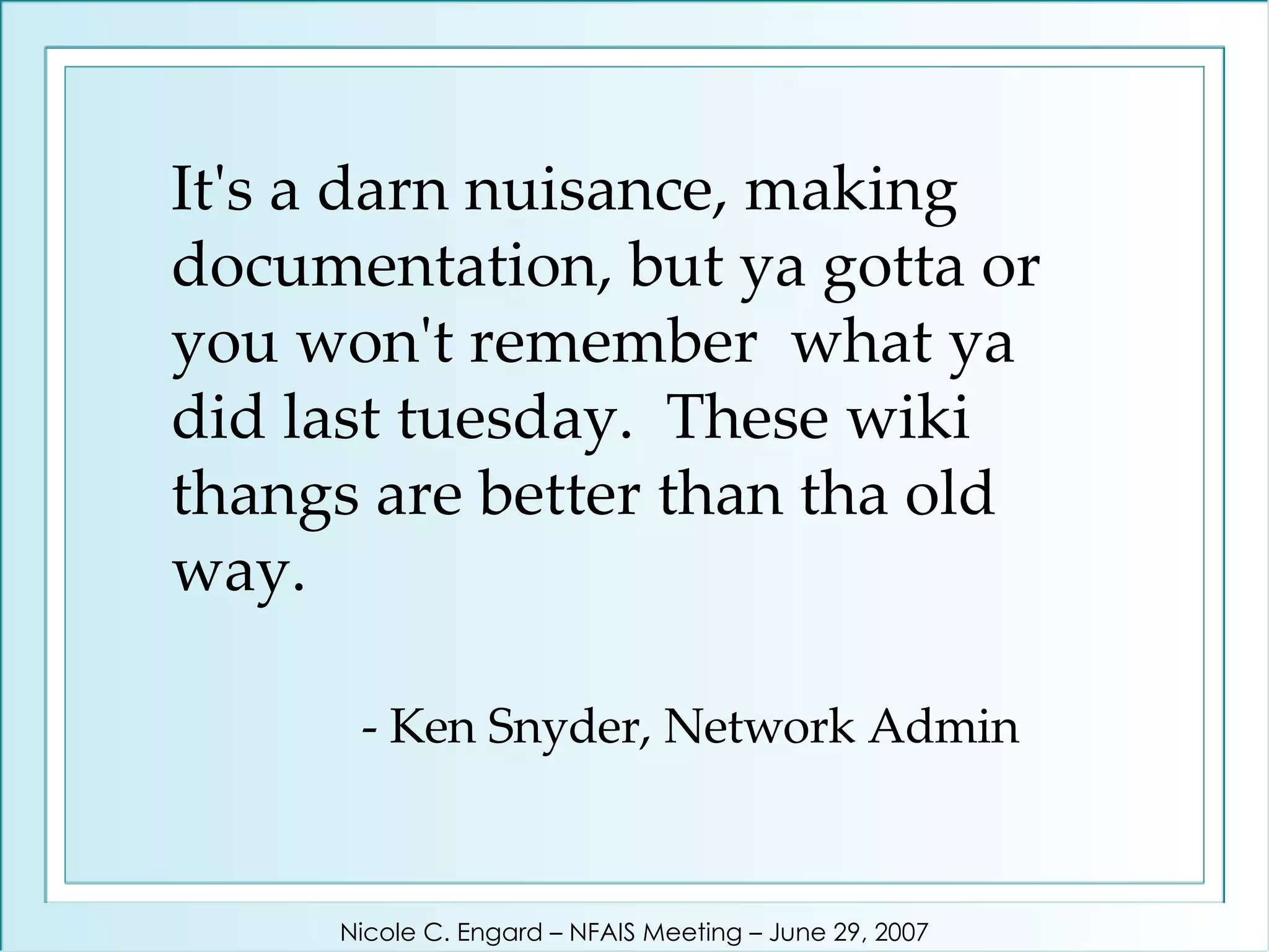 It's a darn nuisance, making documentation, but ya gotta or you won't remember  what ya did last tuesday.  These wiki thangs are better than tha old way.   - Ken Snyder, Network Admin Nicole C. Engard – NFAIS Meeting – June 29, 2007 