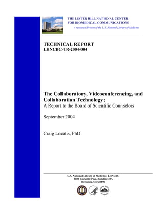 THE LISTER HILL NATIONAL CENTER
            FOR BIOMEDICAL COMMUNICATIONS
                 A research division of the U.S. National Library of Medicine




TECHNICAL REPORT
LHNCBC-TR-2004-004




The Collaboratory, Videoconferencing, and
Collaboration Technology;
A Report to the Board of Scientific Counselors

September 2004


Craig Locatis, PhD




            U.S. National Library of Medicine, LHNCBC
                  8600 Rockville Pike, Building 38A
                        Bethesda, MD 20894
 