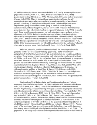 al., 1996), Parkinson's disease assessment (Hubble, et al., 1993), pulmonary history and
physical assessment (Pacht, et al., 1998), dental evaluation (Baur, et al., 1998),
psychometric testing (Elford, et al., 2000; Montani, et al., 1996), and urology assessment
(Hayes, et al., 1998). There is also evidence supporting its usefulness for self-
monitoring/testing, especially when employed to supplement visits to home bound
patients. One study of videophones to augment home visits found patients in the
experimental group exceeded the control group in activities of daily living,
communication, and social cognition, and had lower health care costs than the control
group that more than offset the technology’s expense (Nakamura, et al., 1999). A similar
study found no differences in outcomes but high patient acceptance and cost savings
(Johnston, et al., 2000). Pediatric ventilator patients in homes linked to respiratory
specialists by videophone had fewer unscheduled hospital visits than controls (Miyasaka,
et al., 1997). Babies of families linked to a neonatal intensive care unit via video over IP
required no re-hospitalizations versus twenty per cent for a control group (Gray, et al.,
2000). Other less rigorous studies provide additional support for the technology’s benefit
when used to augment home visits (Mahmud & Lenz, 1995; Cox & York, 1997).

        There are, of course, criteria other than outcomes for assessing telemedicine
generally and the use of videoconferencing specifically. Better access to care
geographically or after hours, quicker service, user satisfaction and acceptance, and cost
are a few. There is some evidence supporting each criterion, but results vary (Hersh, et
al., 2001a; Hersh, et al., 2001b). Access is often found to improve because in many cases
there is no access to the health service prior to a telemedicine intervention. Most
patients are satisfied with videoconferencing technology and most clinicians are when it
does not interfere with diagnosis (Hersh, et al., 2001a; Hersh, et al., 2001b). Only a few
studies compared patient satisfaction when they had encounters with clinicians via
videoconferencing and face to face (Allen & Hayes, 1995; Gilmour, et al., 1998;
Montani, et al., 1997; Turner, et al., 2003). One (Allen & Hayes, 1995) found patients
were more inclined to speak in person and were less inclined to want to use the
telemedicine service after in person consultation, while another found it depended on the
patient’s circumstance (Turner, et al., 2003).

         Findings from NLM Telemedicine and Next Generation Internet Projects
employing videoconferencing (Tables 1 & 2) are congruent with earlier reviews (Hersh,
et al., 2001a; Hersh, et al., 2001b). Most of our Telemedicine and Next Generation
Internet Projects using videoconferencing employed additional imaging and data sources
and did not examine the effectiveness of the medium itself (e.g., Flowers & Baker, 2001;
(Hicks et al., 2001c; Lombardo, 2003; Lober & Chou, 2003). These and other studies
that we funded (Hicks, et al., 2001b; Harper, 2001) showed either cost benefits,
accessibility benefits, or both. Those studies focusing specifically on videoconferencing
found no differences between groups in telemedicine or face to face conditions or no
differences in patient or provider satisfaction in the specialties of nephrology (Turner et
al., 2001), psychiatry (Rohland & Flaum, 2001), and pediatrics (Harper, 2001). Another
study of the technology’s use to provide unscheduled after hours care to elderly patients
in a nursing home found high levels of physician satisfaction (Weiner et. al., 2003). (The
physicians in this study used videoconferencing from either their clinics or their homes.)



                                            10
 