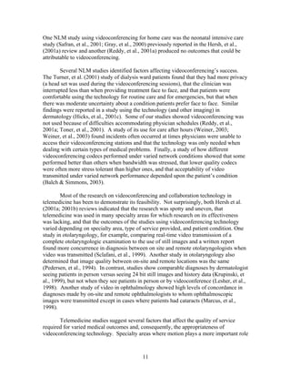 One NLM study using videoconferencing for home care was the neonatal intensive care
study (Safran, et al., 2001; Gray, et al., 2000) previously reported in the Hersh, et al.,
(2001a) review and another (Reddy, et al., 2001a) produced no outcomes that could be
attributable to videoconferencing.

        Several NLM studies identified factors affecting videoconferencing’s success.
The Turner, et al. (2001) study of dialysis ward patients found that they had more privacy
(a head set was used during the videoconferencing sessions), that the clinician was
interrupted less than when providing treatment face to face, and that patients were
comfortable using the technology for routine care and for emergencies, but that when
there was moderate uncertainty about a condition patients prefer face to face. Similar
findings were reported in a study using the technology (and other imaging) in
dermatology (Hicks, et al., 2001c). Some of our studies showed videoconferencing was
not used because of difficulties accommodating physician schedules (Reddy, et al.,
2001a; Toner, et al., 2001). A study of its use for care after hours (Weiner, 2003;
Weiner, et al., 2003) found incidents often occurred at times physicians were unable to
access their videoconferencing stations and that the technology was only needed when
dealing with certain types of medical problems. Finally, a study of how different
videoconferencing codecs performed under varied network conditions showed that some
performed better than others when bandwidth was stressed, that lower quality codecs
were often more stress tolerant than higher ones, and that acceptability of video
transmitted under varied network performance depended upon the patient’s condition
(Balch & Simmons, 2003).

        Most of the research on videoconferencing and collaboration technology in
telemedicine has been to demonstrate its feasibility. Not surprisingly, both Hersh et al.
(2001a; 2001b) reviews indicated that the research was spotty and uneven, that
telemedicine was used in many specialty areas for which research on its effectiveness
was lacking, and that the outcomes of the studies using videoconferencing technology
varied depending on specialty area, type of service provided, and patient condition. One
study in otolaryngology, for example, comparing real-time video transmission of a
complete otolaryngologic examination to the use of still images and a written report
found more concurrence in diagnosis between on site and remote otolaryngologists when
video was transmitted (Sclafani, et al., 1999). Another study in otolaryngology also
determined that image quality between on-site and remote locations was the same
(Pedersen, et al., 1994). In contrast, studies show comparable diagnoses by dermatologist
seeing patients in person versus seeing 24 bit still images and history data (Krupinski, et
al., 1999), but not when they see patients in person or by videoconference (Lesher, et al.,
1998). Another study of video in ophthalmology showed high levels of concordance in
diagnoses made by on-site and remote ophthalmologists to whom ophthalmoscopic
images were transmitted except in cases where patients had cataracts (Marcus, et al.,
1998).

       Telemedicine studies suggest several factors that affect the quality of service
required for varied medical outcomes and, consequently, the appropriateness of
videoconferencing technology. Specialty areas where motion plays a more important role



                                            11
 
