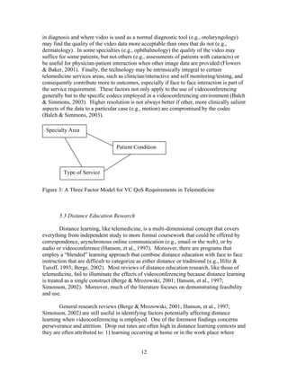 in diagnosis and where video is used as a normal diagnostic tool (e.g., otolaryngology)
may find the quality of the video data more acceptable than ones that do not (e.g.,
dermatology). In some specialties (e.g., ophthalmology) the quality of the video may
suffice for some patients, but not others (e.g., assessments of patients with cataracts) or
be useful for physician-patient interaction when other image data are provided (Flowers
& Baker, 2001). Finally, the technology may be intrinsically integral to certain
telemedicine services areas, such as clinician/interactive and self monitoring/testing, and
consequently contribute more to outcomes, especially if face to face interaction is part of
the service requirement. These factors not only apply to the use of videoconferencing
generally but to the specific codecs employed in a videoconferencing environment (Balch
& Simmons, 2003). Higher resolution is not always better if other, more clinically salient
aspects of the data to a particular case (e.g., motion) are compromised by the codec
(Balch & Simmons, 2003).

 Specialty Area


                                  Patient Condition



         Type of Service


Figure 3: A Three Factor Model for VC QoS Requirements in Telemedicine



       5.3 Distance Education Research

         Distance learning, like telemedicine, is a multi-dimensional concept that covers
everything from independent study to more formal coursework that could be offered by
correspondence, asynchronous online communication (e.g., email or the web), or by
audio or videoconference (Hanson, et al., 1997). Moreover, there are programs that
employ a “blended” learning approach that combine distance education with face to face
instruction that are difficult to categorize as either distance or traditional (e.g., Hiltz &
Turoff, 1993; Berge, 2002). Most reviews of distance education research, like those of
telemedicine, fail to illuminate the effects of videoconferencing because distance learning
is treated as a single construct (Berge & Mrozowski, 2001; Hanson, et al., 1997;
Simonson, 2002). Moreover, much of the literature focuses on demonstrating feasibility
and use.

        General research reviews (Berge & Mrozowski, 2001; Hanson, et al., 1997;
Simonson, 2002) are still useful in identifying factors potentially affecting distance
learning when videoconferencing is employed. One of the foremost findings concerns
perseverance and attrition. Drop out rates are often high in distance learning contexts and
they are often attributed to: 1) learning occurring at home or in the work place where


                                             12
 
