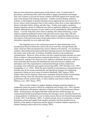 there are more distractions and pressures on the learner’s time; 2) student lack of
persistence, self-learning skills, and/or the ability to gauge commitment and manage
time; and 3) failure to account for learner isolation and build support from teachers and
peers in the design of the learning experience. Another common finding, related to
isolation, is that students in distance learning courses appreciate the convenience but, if
given a choice, prefer learning in face to face contexts where there is more opportunity to
interact with peers before, during, and after class. Finally, most studies comparing
distance education classes to traditional ones find no significant differences, regardless of
medium, although the outcomes of some studies can be confounded by attrition and other
factors. A review study that comes closet to dealing with videoconferencing, a meta-
analysis comparing traditional courses with televised courses using video with and
without interaction (Machtimes & Asher, 2000), found no significant differences, but a
sub-analysis of the televised courses found achievement was better in courses allowing
interaction, especially two way audio and video.

        One important issue is the synchronous nature of videoconferencing versus
asynchronous forms of instruction, such as the use of web sites, message boards and
email, which are often incorporated into courses offered on the Internet. It is possible to
combine videoconferencing and asynchronous learning resources for distance education,
but clearly some of the time, if not place, flexibility dissolves with synchronous
communication. Moreover, there are those who have argued learning outcomes are more
likely to improve with asynchronous communication because: 1) there is more time to
communicate, making it less likely for a few students to dominate discussion; 2) there is
more anonymity that increases the likelihood shy and self-conscious students will
participate; and 3) the requirement to communicate through written composition
encourages more reflection and cognitive processing (Hiltz, 1994; Newman, et al., 1997;
Scardamalia, et. al., 1992). While the above benefits of asynchronous communication are
possible, they do not accrue automatically and identifying strategies for moderating
constructive dialog are active areas of research (Muirhead, 2002; Salmon, 2002).
Further, there may be situations where more immediate interaction better accommodates
problem solving, where the educational outcomes are to teach teamwork or the
performance of time sensitive tasks, or where students must learn to think on their feet
(Dobson, et al., 2001; Straus, 1997).

        There is some evidence to suggest adopting strategies requiring students to
collaborate online has positive effects on completion rates (Cheng, et al., 1991) and that
learner satisfaction with distance education is linked to sense of social presence (Moore,
2002). Social presence, the degree that both verbal and non-verbal messages are
communicated and the psychological distance the messages convey, has been found to be
a strong predictor of satisfaction, even in online courses that are text based (Gunawardena
& Zittle, 1997; Tu & McIsaac, 2002). A related concept, sense of community or student
perceptions of trust and support from teachers and peers, has been posited to be an
indicator of the quality of interaction and the degree of isolation students experience in
distance learning contexts (Rovai & Lucking, 2003).




                                             13
 