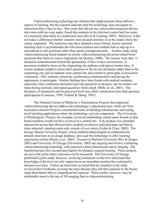 Videoconferencing technology has features that might promote these affective
aspects of learning, but the research indicates that the technology does not equate to
instruction that is face to face. One study that did not use videoconferencing but did use
television with two way audio, found that students in the televised course had less sense
of community than those in a traditional class (Rovai & Lucking, 2003). Moreover, it did
not make a difference whether students were located remotely or in the studio where the
course originated. The instructor may have adopted a more formal, lecture oriented
teaching style to accommodate the television medium and students had to step up to a
microphone to ask questions rather than speak extemporaneously. Another study using
videoconferencing found students at remote videoconferencing end points asked fewer
questions than those at course origination site (Kelsey, 2000). The reasons were that: 1)
mediated communication lacked the spontaneity of face to face conversation; 2)
presenters tended to focus on the originating site audience and ignore remote sites; 3)
remote students tended to direct their questions to the on-site facilitator rather than to the
originating site; and 4) students were camera shy and content to participate in discussion
vicariously. Still, students valued the synchronous communication and having the
opportunity to participate. Similar findings have been found with medical residents,
especially when conference presenters provide questions in advance, ask for remote site
input during seminars, and repeat questions when asked (Mills, et. al., 2001). The
dynamics of interaction and its perceived level may affect satisfaction more than personal
participation (Comeaux, 1995; Fulford & Zhang, 1993).

        The National Library of Medicine’s Telemedicine Projects that employed
videoconferencing did not address the technology’s educational uses, while our Next
Generation Internet Projects concentrated more on building infrastructure and testing
novel teaching applications where the technology was one component. The University
of Washington’s Project, for example, involved establishing virtual tumor boards so that
board members would not have to travel to a central site. A by product was extended
educational access that allowed more residents to observe and participate and that at
times attracted standing room only crowds of over ninety (Lober & Chou, 2003). The
George Mason University Project, which enabled embryologists to collaboratively
demark structures in an image database, also used the technology to offer learning
experiences online (Doyle, et al., 2003). Projects at Stanford University (Dev & Senger,
2003) and University of Chicago (Silverstein, 2003) are ongoing and involve combining
videoconferencing technology with immersive three-dimensional stereo imaging. The
Stanford project also incorporates haptics for distance surgical training. These projects
are not at the point where outcomes can be measured. The University of Chicago
performed a pilot study, however, involving instruction on the liver and found that
knowledge of the liver not only improved on an immediate posttest but continued to
advance over time. Follow up interviews revealed that the residents in the study
reviewed their textbooks covering the topic because they felt that exposure to the lesson
made them better able to comprehend the material. These results, however, may be
attributable more to the use of 3D imaging than to videoconferencing.




                                             14
 