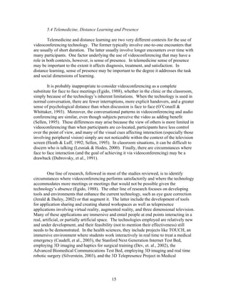 5.4 Telemedicine, Distance Learning and Presence

        Telemedicine and distance learning are two very different contexts for the use of
videoconferencing technology. The former typically involve one-to-one encounters that
are usually of short duration. The latter usually involve longer encounters over time with
many participants. One factor underlying the use of videoconferencing that may have a
role in both contexts, however, is sense of presence. In telemedicine sense of presence
may be important to the extent it affects diagnosis, treatment, and satisfaction. In
distance learning, sense of presence may be important to the degree it addresses the task
and social dimensions of learning.

        It is probably inappropriate to consider videoconferencing as a complete
substitute for face to face meetings (Egido, 1988), whether in the clinic or the classroom,
simply because of the technology’s inherent limitations. When the technology is used in
normal conversation, there are fewer interruptions, more explicit handovers, and a greater
sense of psychological distance than when discussion is face to face (O’Conaill &
Whittaker, 1993). Moreover, the conversational patterns in videoconferencing and audio
conferencing are similar, even though subjects perceive the video as adding benefit
(Sellen, 1995). These differences may arise because the view of others is more limited in
videoconferencing than when participants are co-located, participants have less control
over the point of view, and many of the visual cues affecting interaction (especially those
involving peripheral vision) simply are not noticeable within the context of the television
screen (Heath & Luff, 1992; Sellen, 1995). In classroom situations, it can be difficult to
discern who is talking (Lesniak & Hodes, 2000). Finally, there are circumstances where
face to face interaction (and the goal of achieving it via videoconferencing) may be a
drawback (Dubrovsky, et al., 1991).


         One line of research, followed in most of the studies reviewed, is to identify
circumstances where videoconferencing performs satisfactorily and where the technology
accommodates more meetings or meetings that would not be possible given the
technology’s absence (Egido, 1988). The other line of research focuses on developing
tools and environments that enhance the current technology, such as eye gaze correction
(Jerald & Dailey, 2002) or that augment it. The latter include the development of tools
for application sharing and creating shared workspaces as well as telepresence
applications involving virtual reality, augmented reality, and three dimensional television.
Many of these applications are immersive and entail people at end points interacting in a
real, artificial, or partially artificial space. The technologies employed are relatively new
and under development, and their feasibility (not to mention their effectiveness) still
needs to be demonstrated. In the health sciences, they include projects like TOUCH, an
immersive environment where students work interactively in real time to treat a medical
emergency (Caudell, et al., 2003), the Stanford Next Generation Internet Test Bed,
employing 3D imaging and haptics for surgical training (Dev, et. al., 2002), the
Advanced Biomedical Communications Test Bed, employing 3D imaging and real time
robotic surgery (Silverstein, 2003), and the 3D Telepresence Project in Medical




                                             15
 