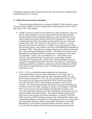 Consultation, employing three dimensional real time video for remote consultation and
treatment (Welch, et al., in press).


6. Collab Videoconferencing Technologies

       Videoconferencing technologies investigated at OHPCC Collab represent a range
of commercially available (or almost commercially available) products, some of which
date back to 1997. They include:

   •   iCOSM. (Formerly named Lucent Collaborative Video and Montage.) This was
       the first codec examined. It was developed at Bell Labs and made available
       initially through Lucent Technologies and later its spin off corporation Avaya.
       Add-in boards were used to perform Motion JPEG compression. The product
       could generate up to thirty two separate streams at frame rates up to thirty per
       second in 640 x 480, 320 x 240, 160 x 120, and 80 x 56 windows. It could
       generate bit streams from 128 kbps to 155 mbps. By varying resolution, frame
       rate and image quality, video could be scaled for varied bandwidth (Gaglianello &
       Rosenberg, 2000). The product was touted as requiring no multipoint control unit
       but, in fact, each board functioned as an MCU. The boards were expensive and
       although they used Motion JPEG for compression, everything else about them
       was proprietary. Finally, they were difficult to use. Audio artifacts were
       common, video parameters had to be adjusted to accommodate available
       bandwidth when initiating calls, and the system usually responded to network
       congestion by dropping connections. There were few other users, but testing the
       technology enabled us to establish a relationship with the Goddard Space Flight
       Center (GSFC) which had both an interest in collaboration technology and the
       bandwidth to test it.

   •   H.323. H.323 is an umbrella standard adopted by the International
       Telecommunications Union for videoconferencing over IP in late 1996. It
       encompasses several standard codecs for video encoding (notably h.261 and
       h.263), audio encoding (G711, 728, 729, 722), and application sharing (T.120).
       The image sizes can range from sub-QCIF to 16CIF, but CIF (one quarter
       television resolution or 352 x 240) and QCIF (one forth of CIF) are most
       common. The codec gained popularity when Microsoft announced Netmeeting,
       its software only h.323 codec, and began to include it with Windows. NLM and
       GSFC reviewed many of the early products and obtained several for review.
       Given the computing technology at the time, Netmeeting’s performance was sub-
       optimal and there were audio artifacts. The hardware products tested worked
       when used at each end point, but did not interoperate. Eventually, NLM and
       GSFC invested in VCON technology because of its interoperability, built-in echo
       cancellation capabilities, and capacity to stream data at rates up to 1.5 mbps while
       also dynamically adjusting video to accommodate fluctuations in bandwidth.
       Subsequently, we invested in a high end computer and MCU software. The
       server was the only product at the time having continuous presence and that


                                            16
 