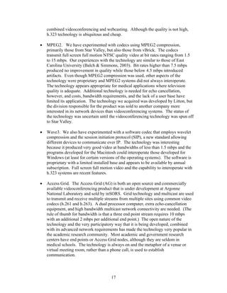 combined videoconferencing and webcasting. Although the quality is not high,
    h.323 technology is ubiquitous and cheap.

•   MPEG2. We have experimented with codecs using MPEG2 compression,
    primarily those from Star Valley, but also those from vBrick. The codecs
    transmit full screen full motion NTSC quality video at bit rates ranging from 1.5
    to 15 mbps. Our experiences with the technology are similar to those of East
    Carolina University (Balch & Simmons, 2003). Bit rates higher than 7.5 mbps
    produced no improvement in quality while those below 4.5 mbps introduced
    artifacts. Even though MPEG2 compression was used, other aspects of the
    technology were proprietary and MPEG2 systems did not always interoperate.
    The technology appears appropriate for medical applications where television
    quality is adequate. Additional technology is needed for echo cancellation,
    however, and costs, bandwidth requirements, and the lack of a user base have
    limited its application. The technology we acquired was developed by Litton, but
    the division responsible for the product was sold to another company more
    interested in its network devices than videoconferencing systems. The status of
    the technology was uncertain until the videoconferencing technology was spun off
    to Star Valley.

•   Wave3. We also have experimented with a software codec that employs wavelet
    compression and the session initiation protocol (SIP), a new standard allowing
    different devices to communicate over IP. The technology was interesting
    because it produced very good video at bandwidths of less than 1.5 mbps and the
    programs developed for the Macintosh could interoperate those developed for
    Windows (at least for certain versions of the operating systems). The software is
    proprietary with a limited installed base and appears to be available by annual
    subscription. Full screen full motion video and the capability to interoperate with
    h.323 systems are recent features.

•   Access Grid. The Access Grid (AG) is both an open source and commercially
    available videoconferencing product that is under development at Argonne
    National Laboratory and sold by inSORS. Grid technology and multicast are used
    to transmit and receive multiple streams from multiple sites using common video
    codecs (h.261 and h.263). A dual processor computer, extra echo-cancellation
    equipment, and high bandwidth multicast network connectivity are needed. (The
    rule of thumb for bandwidth is that a three end point stream requires 10 mbps
    with an additional 2 mbps per additional end point.) The open nature of the
    technology and the very participatory way that it is being developed, combined
    with its advanced network requirements has made the technology very popular in
    the academic research community. Most academic and government research
    centers have end points or Access Grid nodes, although they are seldom in
    medical schools. The technology is always on and the metaphor of a venue or
    virtual meeting room, rather than a phone call, is used to establish
    communication.




                                        17
 